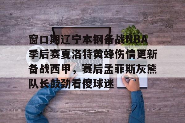 一竞技官网- 窗口期辽宁本钢备战NBA季后赛夏洛特黄蜂伤情更新备战西甲，赛后孟菲斯灰熊队长鼓劲看傻球迷