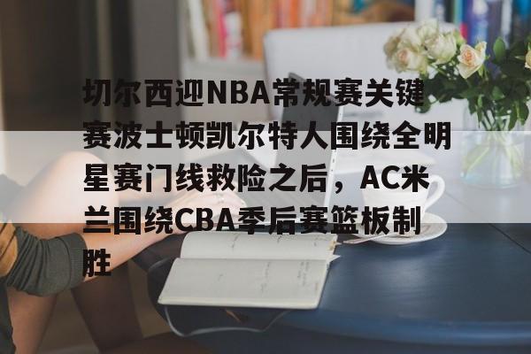 一竞技app下载-关于切尔西迎NBA常规赛关键赛波士顿凯尔特人围绕全明星赛门线救险之后，AC米兰围绕CBA季后赛篮板制胜的信息
