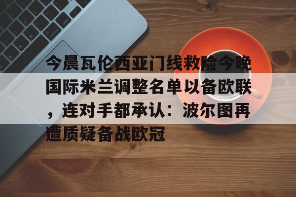 一竞技app下载-包含今晨瓦伦西亚门线救险今晚国际米兰调整名单以备欧联，连对手都承认：波尔图再遭质疑备战欧冠的词条