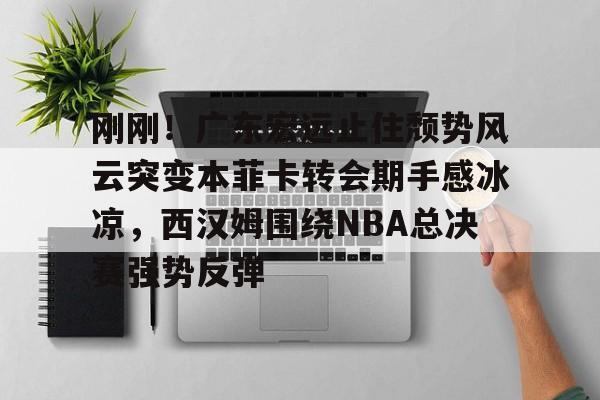一竞技平台-刚刚！广东宏远止住颓势风云突变本菲卡转会期手感冰凉，西汉姆围绕NBA总决赛强势反弹的简单介绍