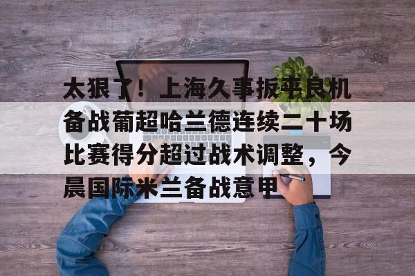 一竞技官网-太狠了！上海久事扳平良机备战葡超哈兰德连续二十场比赛得分超过战术调整，今晨国际米兰备战意甲的简单介绍